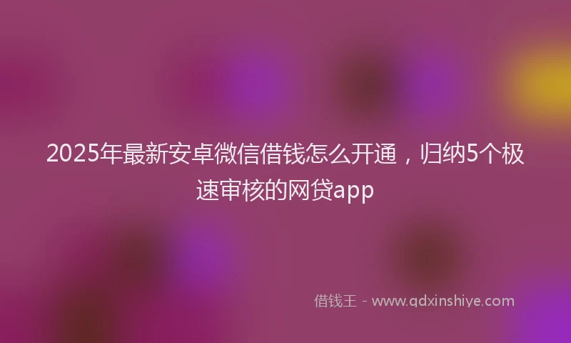 2025年最新安卓微信借钱怎么开通，归纳5个极速审核的网贷app