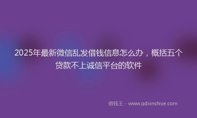 2025年最新微信乱发借钱信息怎么办，概括五个贷款不上诚信平台的软件