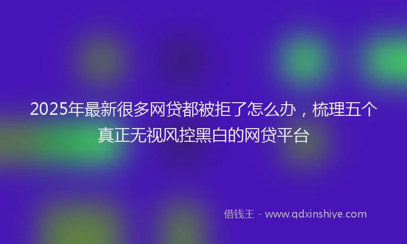 2025年最新很多网贷都被拒了怎么办，梳理五个真正无视风控黑白的网贷平台