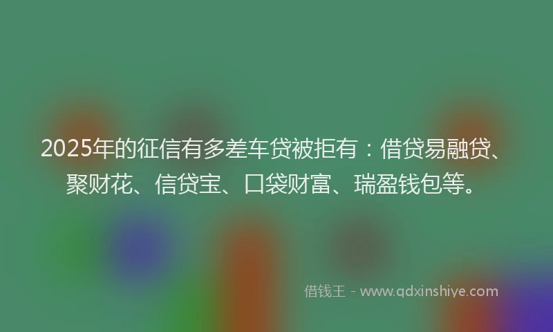 2025年的征信有多差车贷被拒有：借贷易融贷、聚财花、信贷宝、口袋财富、瑞盈钱包等。
