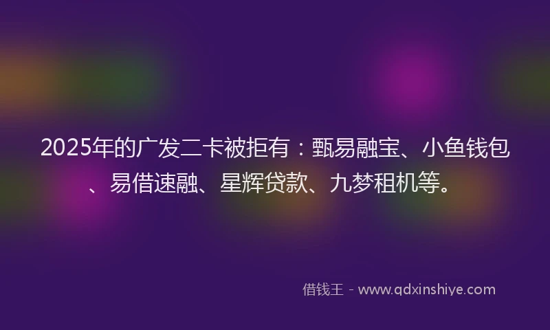 2025年的广发二卡被拒有：甄易融宝、小鱼钱包、易借速融、星辉贷款、九梦租机等。
