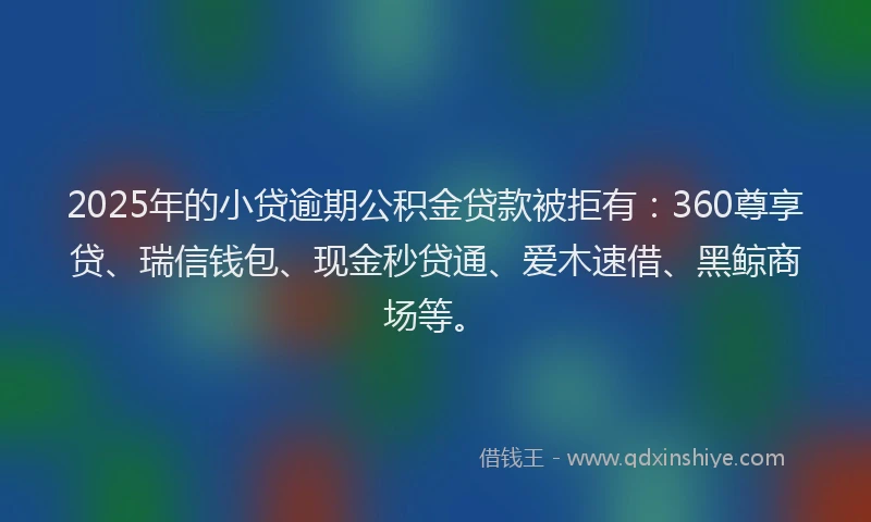 2025年的小贷逾期公积金贷款被拒有：360尊享贷、瑞信钱包、现金秒贷通、爱木速借、黑鲸商场等。