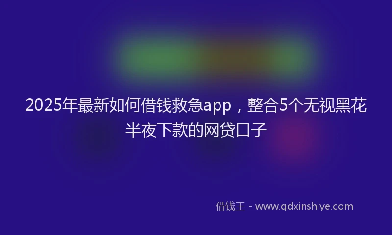 2025年最新如何借钱救急app，整合5个无视黑花半夜下款的网贷口子