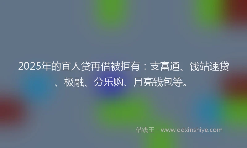 2025年的宜人贷再借被拒有：支富通、钱站速贷、极融、分乐购、月亮钱包等。