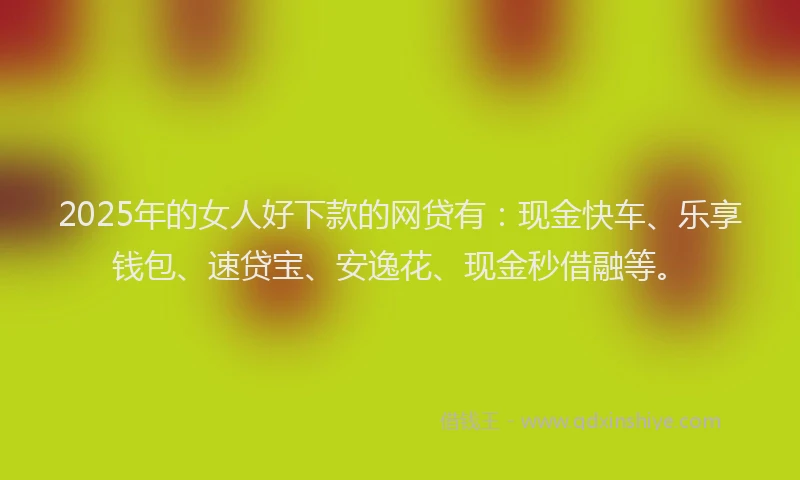 2025年的女人好下款的网贷有：现金快车、乐享钱包、速贷宝、安逸花、现金秒借融等。