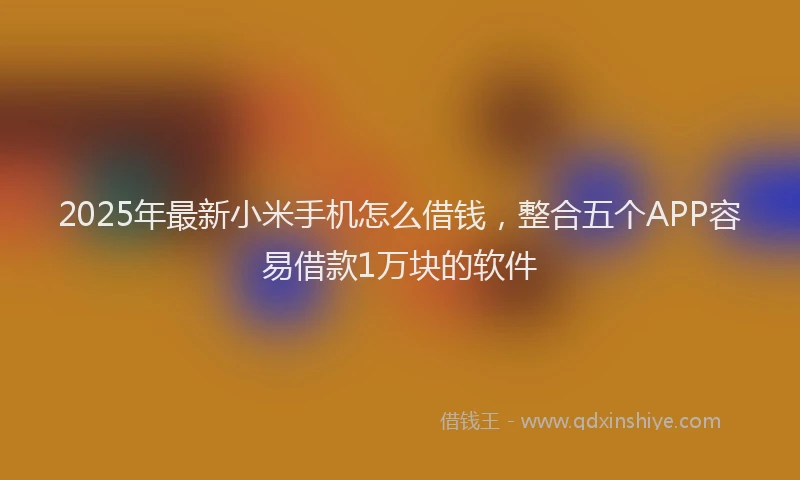 2025年最新小米手机怎么借钱，整合五个APP容易借款1万块的软件