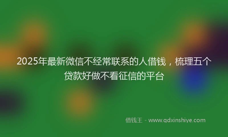 2025年最新微信不经常联系的人借钱，梳理五个贷款好做不看征信的平台