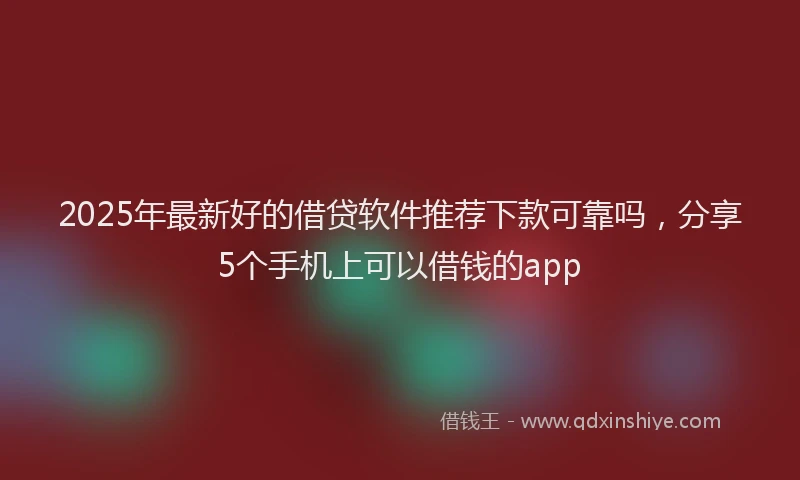 2025年最新好的借贷软件推荐下款可靠吗，分享5个手机上可以借钱的app