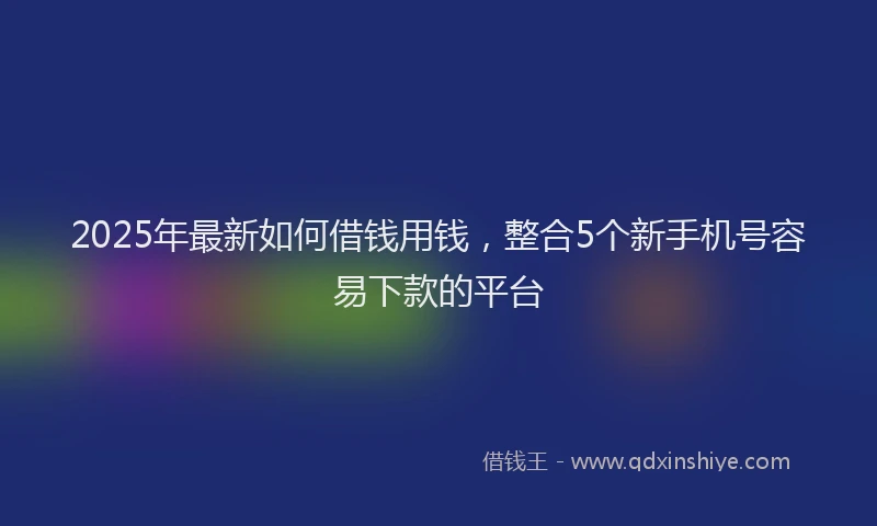 2025年最新如何借钱用钱，整合5个新手机号容易下款的平台