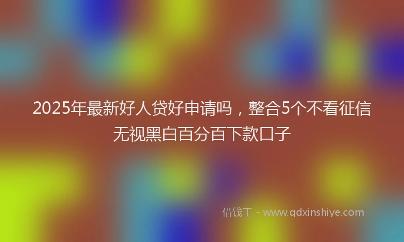 2025年最新好人贷好申请吗，整合5个不看征信无视黑白百分百下款口子