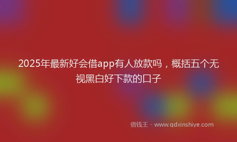 2025年最新好会借app有人放款吗，概括五个无视黑白好下款的口子