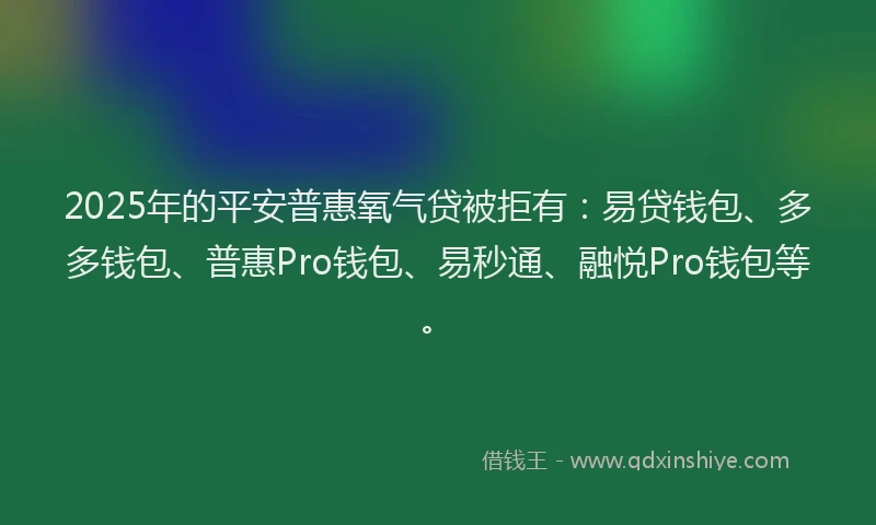 2025年的平安普惠氧气贷被拒有：易贷钱包、多多钱包、普惠Pro钱包、易秒通、融悦Pro钱包等。