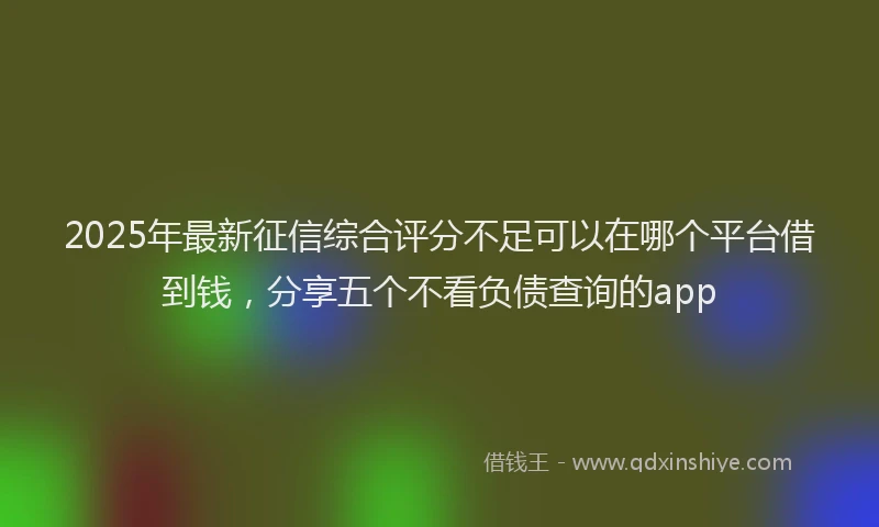 2025年最新征信综合评分不足可以在哪个平台借到钱，分享五个不看负债查询的app