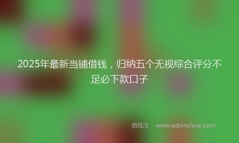 2025年最新当铺借钱，归纳五个无视综合评分不足必下款口子