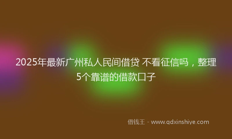 2025年最新广州私人民间借贷 不看征信吗，整理5个靠谱的借款口子