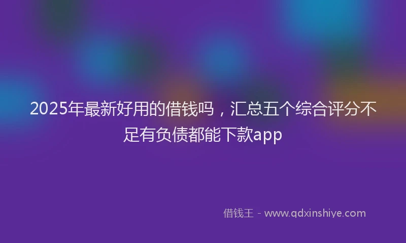 2025年最新好用的借钱吗，汇总五个综合评分不足有负债都能下款app