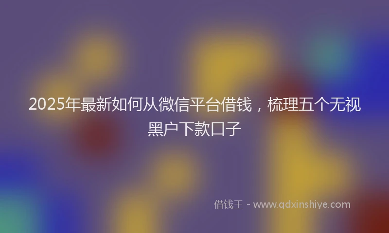 2025年最新如何从微信平台借钱，梳理五个无视黑户下款口子