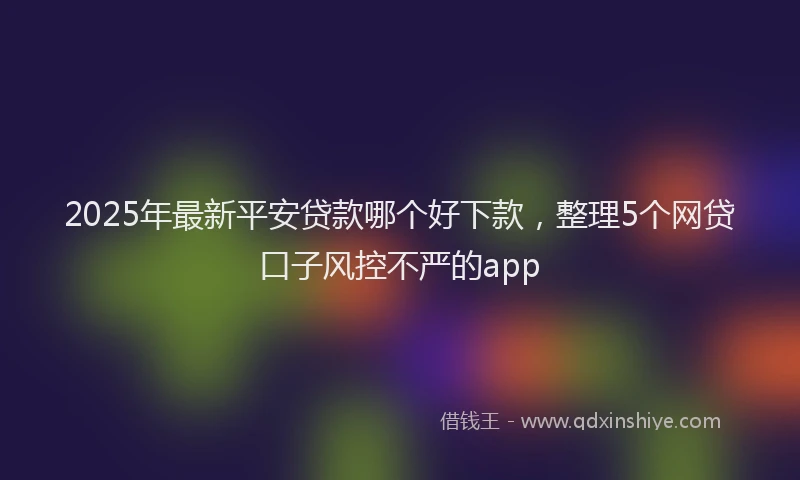 2025年最新平安贷款哪个好下款，整理5个网贷口子风控不严的app