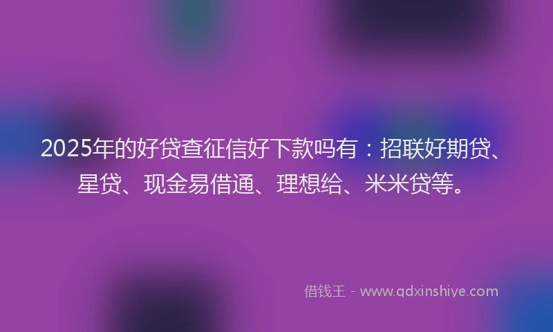 2025年的好贷查征信好下款吗有：招联好期贷、星贷、现金易借通、理想给、米米贷等。