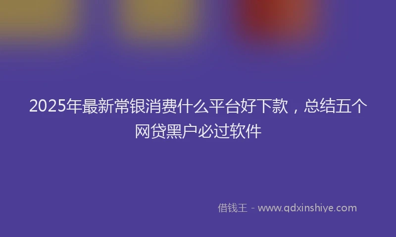 2025年最新常银消费什么平台好下款，总结五个网贷黑户必过软件