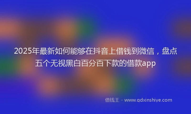 2025年最新如何能够在抖音上借钱到微信，盘点五个无视黑白百分百下款的借款app