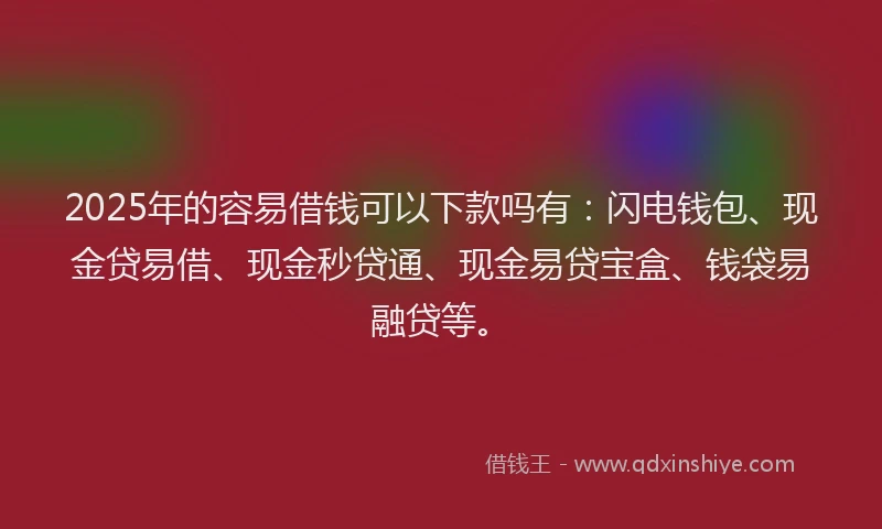 2025年的容易借钱可以下款吗有：闪电钱包、现金贷易借、现金秒贷通、现金易贷宝盒、钱袋易融贷等。