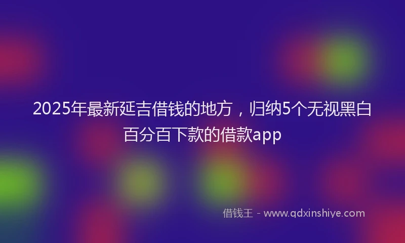 2025年最新延吉借钱的地方，归纳5个无视黑白百分百下款的借款app