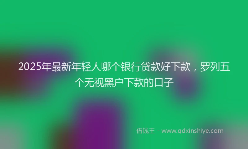 2025年最新年轻人哪个银行贷款好下款，罗列五个无视黑户下款的口子