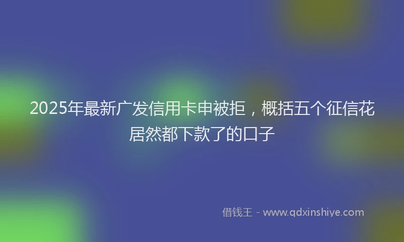 2025年最新广发信用卡申被拒，概括五个征信花居然都下款了的口子