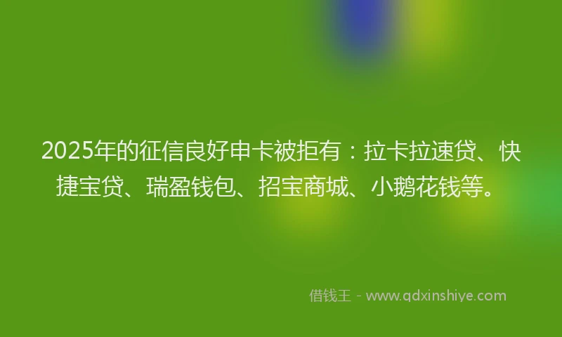 2025年的征信良好申卡被拒有：拉卡拉速贷、快捷宝贷、瑞盈钱包、招宝商城、小鹅花钱等。