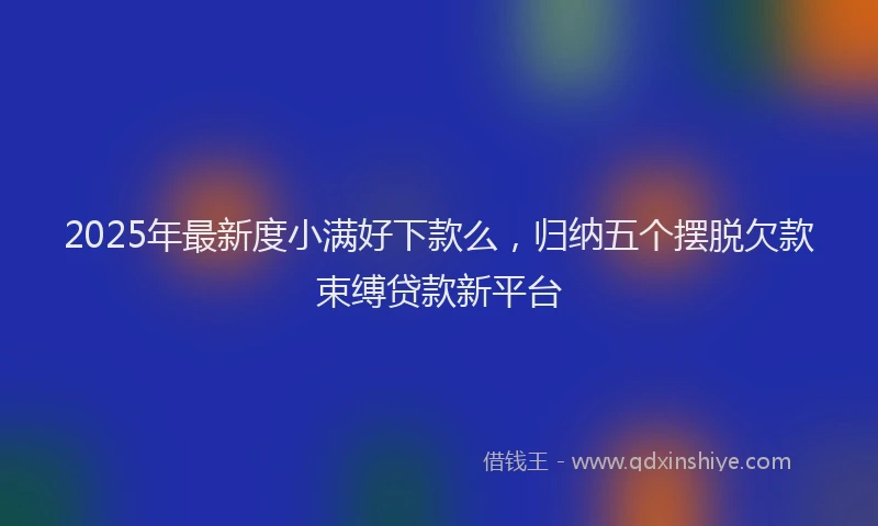 2025年最新度小满好下款么，归纳五个摆脱欠款束缚贷款新平台