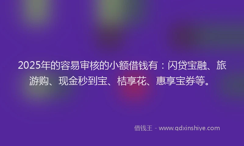 2025年的容易审核的小额借钱有：闪贷宝融、旅游购、现金秒到宝、桔享花、惠享宝券等。