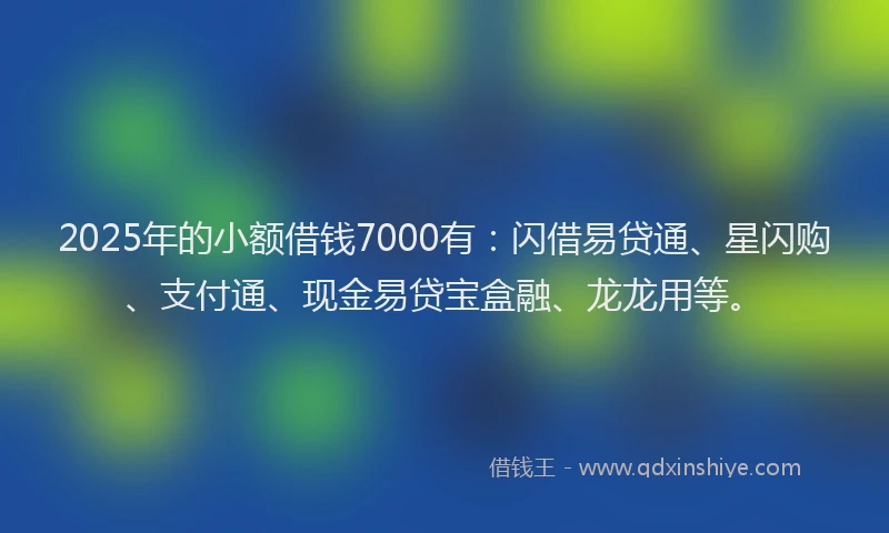 2025年的小额借钱7000有：闪借易贷通、星闪购、支付通、现金易贷宝盒融、龙龙用等。