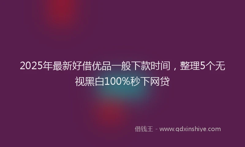 2025年最新好借优品一般下款时间，整理5个无视黑白100%秒下网贷