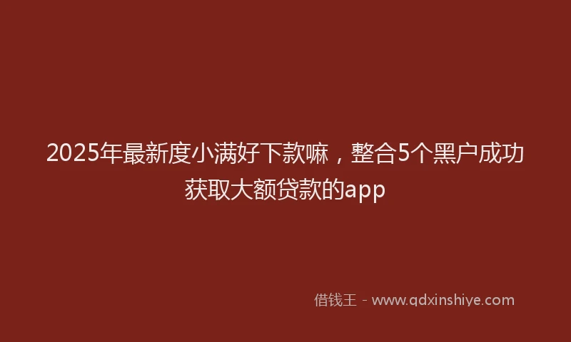 2025年最新度小满好下款嘛，整合5个黑户成功获取大额贷款的app