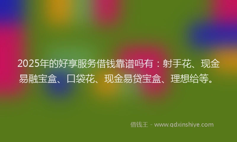 2025年的好享服务借钱靠谱吗有：射手花、现金易融宝盒、口袋花、现金易贷宝盒、理想给等。
