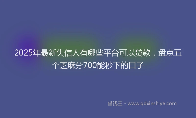 2025年最新失信人有哪些平台可以贷款，盘点五个芝麻分700能秒下的口子