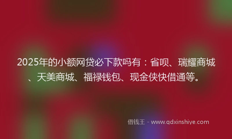 2025年的小额网贷必下款吗有：省呗、瑞耀商城、天美商城、福禄钱包、现金侠快借通等。