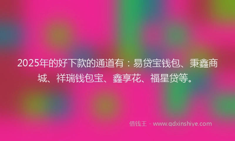 2025年的好下款的通道有：易贷宝钱包、秉鑫商城、祥瑞钱包宝、鑫享花、福星贷等。