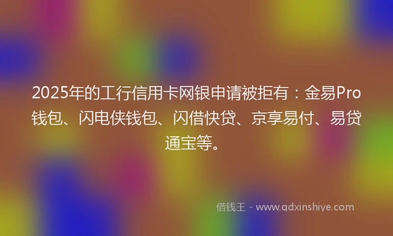 2025年的工行信用卡网银申请被拒有：金易Pro钱包、闪电侠钱包、闪借快贷、京享易付、易贷通宝等。