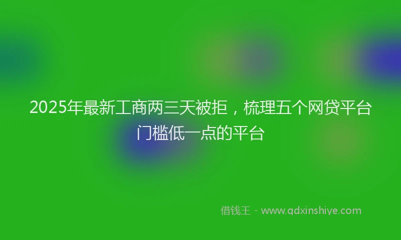 2025年最新工商两三天被拒，梳理五个网贷平台门槛低一点的平台