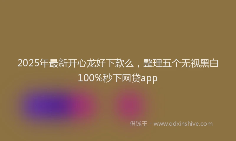 2025年最新开心龙好下款么，整理五个无视黑白100%秒下网贷app