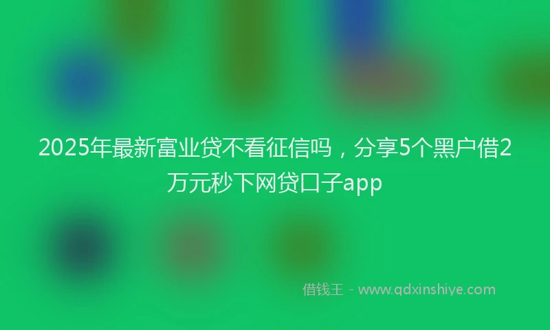 2025年最新富业贷不看征信吗，分享5个黑户借2万元秒下网贷口子app