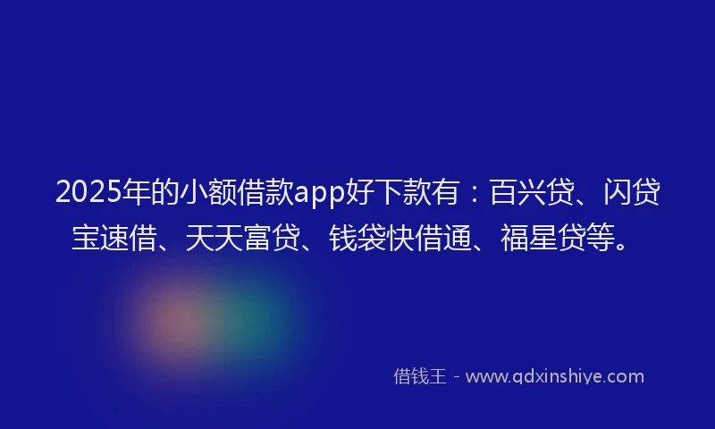 2025年的小额借款app好下款有：百兴贷、闪贷宝速借、天天富贷、钱袋快借通、福星贷等。