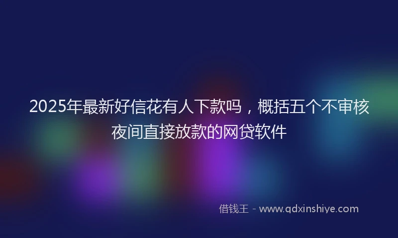 2025年最新好信花有人下款吗，概括五个不审核夜间直接放款的网贷软件