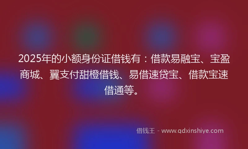 2025年的小额身份证借钱有：借款易融宝、宝盈商城、翼支付甜橙借钱、易借速贷宝、借款宝速借通等。