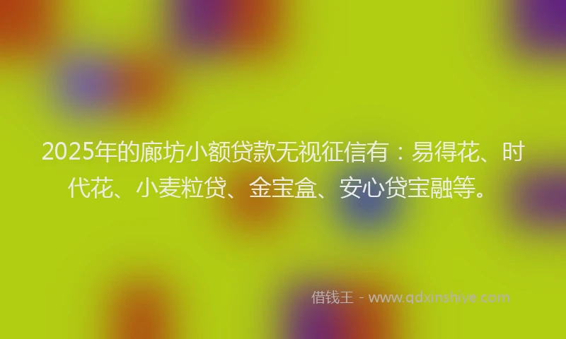 2025年的廊坊小额贷款无视征信有：易得花、时代花、小麦粒贷、金宝盒、安心贷宝融等。