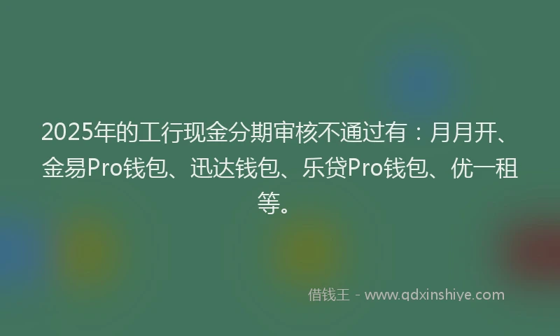 2025年的工行现金分期审核不通过有：月月开、金易Pro钱包、迅达钱包、乐贷Pro钱包、优一租等。