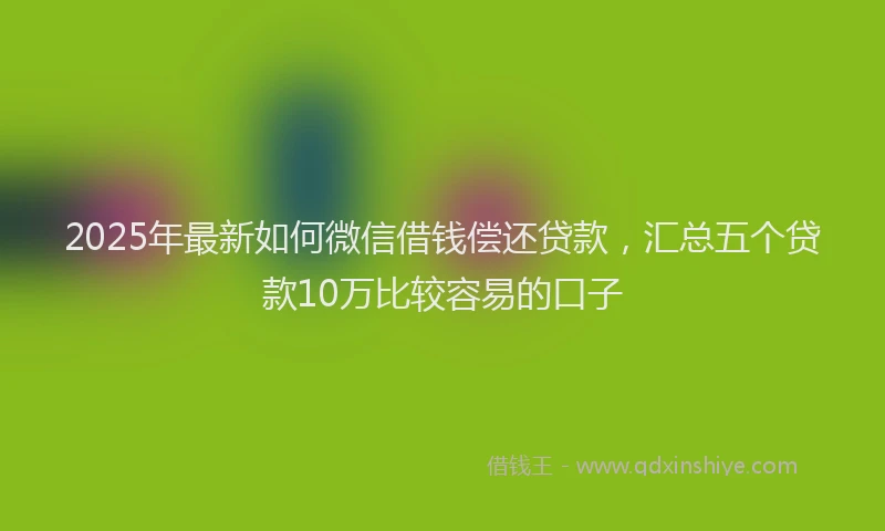 2025年最新如何微信借钱偿还贷款，汇总五个贷款10万比较容易的口子