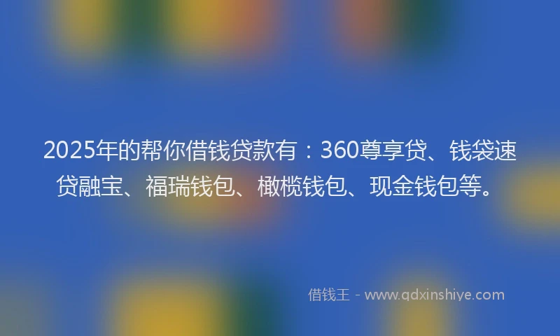 2025年的帮你借钱贷款有：360尊享贷、钱袋速贷融宝、福瑞钱包、橄榄钱包、现金钱包等。